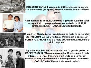 ROBERTO CARLOS ganhou da CBS um jaguar na cor de
 sua preferência (na época) amarelo canário com estofados
                           preto.


 Com relação ao iê, iê, iê, Chico Buarque afirmou uma certa
   vez,que tudo o que pode haver em matéria de iê, iê, iê
       brasileiro ROBERTO CARLOS faz e bem feito.


O saudoso Ataulfo Alves prestigiou uma festa de aniversário
 de ROBERTO CARLOS no teatro Paramount e declarou:”
ROBERTO CARLOS não é o ídolo do Jovem Guarda, ele é o
                     ídolo do povo.”


Agnaldo Rayol declarou certa vez que “o grande poder de
ROBERTO CARLOS é a comunicação. Creio que ele é mais
  interprete, porque transmite melhor do que canta. Em
matéria de voz, sinceramente, a dele é pequena. ROBERTO
        CARLOS sabe disso e todo mundo sabe”.
 