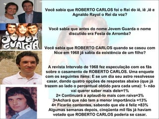 Você sabia que ROBERTO CARLOS foi o Rei do iê, iê ,iê e
             Agnaldo Rayol o Rei da voz?


  Você sabia que antes do nome Jovem Guarda o nome
            discutido era Festa de Arromba?


Você sabia que ROBERTO CARLOS quando se casou com
    Nice em 1968 já sabia da existência de um filho?


   A revista Intervalo de 1968 fez especulação com os fãs
 sobre o casamento de ROBERTO CARLOS. Uma enquete
 com os seguintes itens: E se um dia seu astro resolvesse
  casar, dando quatro opções de respostas abaixo (que já
trazem ao lado o percentual obtido para cada uma): 1- não
                vai querer saber mais dele=1%
       2= Continuará a aplaudi-lo mais com raiva=3%
      3=Achará que não tem a menor importância =13%
     4= Ficarão contentes, sabendo que ele é feliz =83%
   Algumas semanas depois, cinqüenta mil fãs já haviam
      votado que ROBERTO CARLOS poderia se casar.
 