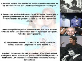 A saída de ROBERTO CARLOS do Jovem Guarda foi resultado de
 um amadurecimento e de uma transformação em sua imagem.



A Record com a saída de Roberto Carlos do Jovem Guarda queria
  que ele apresentasse um novo programa em horário nobre e a
  ideia inicial era a de que seria O Rei e Eu em dupla com Chico
                               Anísio.



 Na última apresentação no Jovem Guarda a mãe de ROBERTO
CARLOS dona Laura preferiu não assistir a gravação só o pai Sr.
                  Robertino esteve presente.



   Na despedida de ROBERTO CARLOS do Jovem Guarda ele
       cantou a valsa da Despedida em ritmo de iê.iê, iê.



 No dia 03 de fevereiro de 1968, o brasileiro ROBERTO CARLOS
era sagrado Rei na Europa com quinze pontos na votação do XVIII
 Festival Del La Canzone Italiana realizado no cassino municipal
                          de San Reno.
 