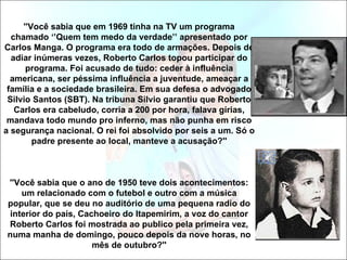 ''Você sabia que em 1969 tinha na TV um programa
  chamado ‘’Quem tem medo da verdade’’ apresentado por
Carlos Manga. O programa era todo de armações. Depois de
  adiar inúmeras vezes, Roberto Carlos topou participar do
      programa. Foi acusado de tudo: ceder à influência
  americana, ser péssima influência a juventude, ameaçar a
 família e a sociedade brasileira. Em sua defesa o advogado
 Silvio Santos (SBT). Na tribuna Silvio garantiu que Roberto
   Carlos era cabeludo, corria a 200 por hora, falava gírias,
 mandava todo mundo pro inferno, mas não punha em risco
a segurança nacional. O rei foi absolvido por seis a um. Só o
        padre presente ao local, manteve a acusação?''



''Você sabia que o ano de 1950 teve dois acontecimentos:
    um relacionado com o futebol e outro com a música
popular, que se deu no auditório de uma pequena radio do
 interior do país, Cachoeiro do Itapemirim, a voz do cantor
Roberto Carlos foi mostrada ao publico pela primeira vez,
numa manha de domingo, pouco depois da nove horas, no
                      mês de outubro?''
 