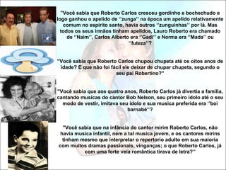 ''Você sabia que Roberto Carlos cresceu gordinho e bochechudo e
logo ganhou o apelido de ‘’zunga’’ na época um apelido relativamente
    comum no espírito santo, havia outros ‘’zunguinhas’’ por lá. Mas
  todos os seus irmãos tinham apelidos, Lauro Roberto era chamado
     de ‘’Naim’’, Carlos Alberto era ‘’Gadi’’ e Norma era ‘’Mada’’ ou
                                ‘’futeza’’?


''Você sabia que Roberto Carlos chupou chupeta até os oitos anos de
  idade? E que não foi fácil ele deixar de chupar chupeta, segundo o
                         seu pai Robertino?''


''Você sabia que aos quatro anos, Roberto Carlos já divertia a família,
cantando musicas do cantor Bob Nelson, seu primeiro ídolo até o seu
   modo de vestir, imitava seu ídolo e sua musica preferida era ‘’boi
                              barnabé’’?


  ''Você sabia que na infância do cantor mirim Roberto Carlos, não
 havia musica infantil, nem a tal musica jovem, e os cantores mirins
  tinham mesmo que interpretar o repertorio adulto em sua maioria
com muitos dramas passionais, vinganças; o que Roberto Carlos, já
           com uma forte veia romântica tirava de letra?’’
 
