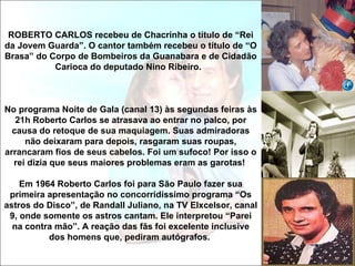 ROBERTO CARLOS recebeu de Chacrinha o título de “Rei
da Jovem Guarda”. O cantor também recebeu o título de “O
Brasa” do Corpo de Bombeiros da Guanabara e de Cidadão
           Carioca do deputado Nino Ribeiro.



No programa Noite de Gala (canal 13) às segundas feiras às
   21h Roberto Carlos se atrasava ao entrar no palco, por
  causa do retoque de sua maquiagem. Suas admiradoras
     não deixaram para depois, rasgaram suas roupas,
arrancaram fios de seus cabelos. Foi um sufoco! Por isso o
  rei dizia que seus maiores problemas eram as garotas!

    Em 1964 Roberto Carlos foi para São Paulo fazer sua
 primeira apresentação no concorridíssimo programa “Os
astros do Disco”, de Randall Juliano, na TV Elxcelsor, canal
 9, onde somente os astros cantam. Ele interpretou “Parei
  na contra mão”. A reação das fãs foi excelente inclusive
          dos homens que, pediram autógrafos.
 