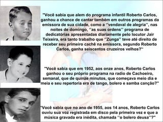 ''Você sabia que alem do programa infantil Roberto Carlos,
ganhou a chance de cantar também em outros programas da
 emissora de sua cidade, como a ‘’vendaval de alegria’’, nas
     noites de domingo, ‘’as suas ordens’’ programa de
   dedicatórias apresentadas diariamente pelo locutor Jair
 Teixeira, era tanto trabalho que ‘’Zunga’’ teve até direito de
 receber seu primeiro cachê na emissora, segundo Roberto
        Carlos, ganha seiscentos cruzeiros velhos?'‘



  ''Você sabia que em 1952, aos onze anos, Roberto Carlos
    ganhou o seu próprio programa na radio de Cachoeiro,
 semanal, que de quinze minutos, que começava meio dia e
meia e seu repertoria era de tango, bolero e samba canção?''




''Você sabia que no ano de 1955, aos 14 anos, Roberto Carlos
  ouviu sua voz registrada em disco pela primeira vez e que a
   música gravada era inédita, chamada ‘’o bolero deusa’’?''
 