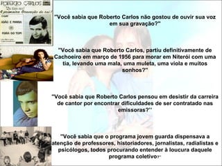 ''Você sabia que Roberto Carlos não gostou de ouvir sua voz
                     em sua gravação?''



 ''Você sabia que Roberto Carlos, partiu definitivamente de
Cachoeiro em março de 1956 para morar em Niterói com uma
   tia, levando uma mala, uma muleta, uma viola e muitos
                         sonhos?''



''Você sabia que Roberto Carlos pensou em desistir da carreira
   de cantor por encontrar dificuldades de ser contratado nas
                         emissoras?’’



   ''Você sabia que o programa jovem guarda dispensava a
atenção de professores, historiadores, jornalistas, radialistas e
  psicólogos, todos procurando entender à loucura daquele
                     programa coletivo?’’
 