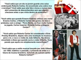 ''Você sabia que um dia na jovem guarda uma caixa
endereçada Roberto Carlos, foi encontrado uma cobra viva
e serelepe? Você sabia que este fato o levou a nunca mais
    abrir presentes de desconhecidos sem que alguém
    checasse antes o que vinha dentro do embrulho?'‘


''Você sabia que quando Erasmo Esteves colocou seu nome
   Erasmo Carlos, o Roberto Carlos não gostou da ideia e
protestou com o amigo: ‘’Porra Bicho, vai ficar muito Carlos
    na jogada, Carlos Imperial, Roberto Carlos e Erasmo
                         Carlos?''


 ''Você sabia que Roberto Carlos foi considerado o Elvis
Presley Brasileiro, depois veio uma revelação na musica e
  para o rei, a voz e o violão de João Gilberto, lhe deixou
encantado e disse que quando ouviu o João Gilberto, ficou
    parado que aquilo era simplesmente maravilhoso?'‘


''Você sabia que o estilo musical lançado por João Gilberto
   em 1958, redefiniu o passado, o presente de então e o
  futuro da musica brasileira, incluindo ali o jovem cantor
                     Roberto Carlos?''
 