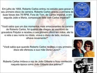 Em julho de 1959, Roberto Carlos entrou no estúdio para gravar o
seu primeiro disco da carreira. Roberto Carlos gravou a primeira de
 duas faixas dos 78 RPM, Fora de Tom, de Carlos imperial, e em
  seguida João e Maria, composição dele com Carlos Imperial?'‘


''Você sabia que um dos momentos mais emocionantes da carreira
      de Roberto Carlos, foi quando ele chegou ao escritório da
gravadora Polydor e recebeu o seu primeiro disco em mãos, ele lia
    e relia o seu nome no rótulo, virava o disco de lado, revirava,
                        olhava novamente?'‘


 ''Você sabia que quando Roberto Carlos recebeu o seu primeiro
           disco ele ofereceu a sua mãe Dona Laura?'‘



 Roberto Carlos imitava a voz de João Gilberto e ficou conhecido
        naquela época como João Gilberto dos pobres?''
 