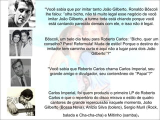 ''Você sabia que por imitar tanto João Gilberto, Ronaldo Bôscoli
 lhe falou: ‘’olha bicho, não tá muito legal esse negócio de você
   imitar João Gilberto, a turma toda está chiando porque você
    está cantando parecido demais com ele, e isso não é legal.


 Bôscoli, um belo dia falou para Roberto Carlos: ‘’Bicho, quer um
conselho? Para! Reformula! Muda de estilo! Porque o destino do
  imitador tem caminho curto e aqui não a lugar para dois João
                            Gilberto’’?''


  ''Você sabia que Roberto Carlos chama Carlos Imperial, seu
    grande amigo e divulgador, seu conterrâneo de ‘’Papai’’?''



  Carlos Imperial, foi quem produziu o primeiro LP de Roberto
  Carlos e que o repertório do disco mirava o estilo de quatro
    cantores de grande repercussão naquele momento, João
Gilberto (Bossa Nova), Anízio Silva (bolero), Sergio Muril (Rock,
          balada e Cha-cha-cha) e Miltinho (samba)   .
 