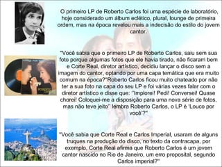 O primeiro LP de Roberto Carlos foi uma espécie de laboratório,
  hoje considerado um álbum eclético, plural, lounge de primeira
ordem, mas na época revelou mais a indecisão do estilo do jovem
                           cantor.


 ''Você sabia que o primeiro LP de Roberto Carlos, saiu sem sua
 foto porque algumas fotos que ele havia tirado, não ficaram bem
     e Corte Real, diretor artístico, decidiu lançar o disco sem a
imagem do cantor, optando por uma capa temática que era muito
 comum na época?''Roberto Carlos ficou muito chateado por não
   ter a sua foto na capa do seu LP e foi várias vezes falar com o
   diretor artístico e disse que: ‘’Implorei! Pedi! Conversei! Quase
  chorei! Coloquei-me a disposição para uma nova série de fotos,
    mas não teve jeito’’ lembra Roberto Carlos, o LP é ‘Louco por
                                 você’?''


''Você sabia que Corte Real e Carlos Imperial, usaram de alguns
    truques na produção do disco, no texto da contracapa, por
   exemplo, Corte Real afirma que Roberto Carlos é um jovem
  cantor nascido no Rio de Janeiro, um erro proposital, segundo
                        Carlos imperial?''
 