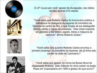 O LP ‘Louco por você’ apesar da divulgação, nas rádios
               vendeu apenas 512 cópias.


 ''Você sabia que Roberto Carlos foi funcionário público e
    trabalhava na delegacia de seguros do ministério da
fazenda no centro do Rio, e sua função ali era datilografar
 ofícios, cartas e capas de processo. ‘’Que coisa maçante
    ver paredes o dia inteiro, papéis, letras e máquina de
              escrever’’ afirma Roberto Carlos.''




    ''Você sabia que quando Roberto Carlos arrumou o
primeiro emprego no ministério da fazenda, ele já tinha sido
              cantor na rádio de Cachoeiro,?


   ''Você sabia que apesar da turma da Bossa Nova ter
dispensado Roberto, João Gilberto foi vê-lo cantar na boate
 Plaza em Copacabana em 1959 e gostou do que ouviu?''
 
