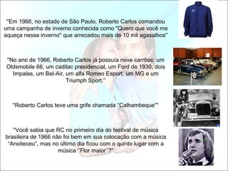 ''Em 1966, no estado de São Paulo, Roberto Carlos comandou
uma campanha de inverno conhecida como "Quero que você me
aqueça nesse inverno" que arrecadou mais de 10 mil agasalhos''



''No ano de 1966, Roberto Carlos já possuía nove carrões: um
Oldsmobile 66, um cadilac presidencial, um Ford de 1930, dois
   Impalas, um Bel-Air, um alfa Romeo Esport, um MG e um
                        Triumph Sport.'‘



   ''Roberto Carlos teve uma grife chamada “Calhambeque”'‘



   ''Você sabia que RC no primeiro dia do festival de música
brasileira de 1966 não foi bem em sua colocação com a música
 “Anoiteceu”, mas no último dia ficou com o quinto lugar com a
                     música ‘’Flor maior’’?''
 