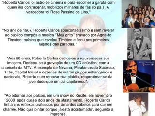 ''Roberto Carlos foi astro de cinema e para escolher a garota com
    quem iria contracenar, mobilizou milhares de fãs do país. A
               vencedora foi Rose Passine de Lins.''



''No ano de 1967, Roberto Carlos apaixonadíssimo e sem revelar
  ao público compôs a música ‘’Meu grito’’ gravado por Agnaldo
   Timóteo, música que revelou Timóteo e ficou nos primeiros
                    lugares das paradas. '‘


   "Aos 60 anos, Roberto Carlos dedica-se a rejuvenescer sua
   imagem. Dedicou-se à gravação de um CD acústico, com a
chancela da MTV. A exemplo de Nirvana, Paralamas do Sucesso,
 Titãs, Capital Inicial e dezenas de outros grupos estrangeiros e
 nacionais, Roberto quer renovar sua platéia, reaproximar-se da
                 juventude que um dia capitaneou".


 "Ao retornar aos palcos, em um show no Recife, em novembro
   2000, após quase dois anos de afastamento, Roberto Carlos
 tinha uns reflexos prateados por cima dos cabelos para dar um
charme. Não quis pintar porque já está acostumado”. segundo a
                            imprensa.
 