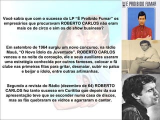 Você sabia que com o sucesso do LP “É Proibido Fumar” os
empresários que procuravam ROBERTO CARLOS não eram
      mais os de circo e sim os do show business?



  Em setembro de 1964 surgiu um novo concurso, na rádio
  Mauá, “O Novo Ídolo da Juventude”. ROBERTO CARLOS
 venceu e na noite da coroação, ele e seus auxiliares usaram
 uma estratégia conhecida por outros famosos, colocar o fã
clube nas primeiras filas para gritar, desmaiar, subir no palco
          e beijar o ídolo, entre outras artimanhas.


  Segundo a revista do Rádio (dezembro de 64) ROBERTO
 CARLOS fez tanto sucesso em Curitiba que depois da sua
 apresentação teve que se esconder numa casa de discos,
   mas as fãs quebraram os vidros e agarraram o cantor.
 