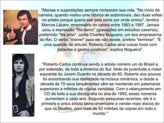 "Manias e superstições sempre nortearam sua vida. "No início da
carreira, quando visitou uma fábrica de automóveis, deu duas voltas
   no prédio porque queria sair pela porta por onde entrou", lembra
  Marcos Lázaro, empresário do cantor entre 1963 e 1987. Jamais
   usou a expressão "fita demo" (gravações em estúdios caseiros),
preferindo "fita amo", conta Charlles Nogueira, um dos empresários
 do Rei. O verbo "morrer" para ele não existe, prefere "terminar". "É
    uma questão de atitude: Roberto Carlos atrai coisas boas com
           palavras e gestos positivos", explica Nogueira".


  ''Roberto Carlos continua sendo o artista número um do Brasil e,
por extensão, de toda a América do Sul. Ídolo da juventude e maior
expoente da Jovem Guarda na década de 60, Roberto aos poucos
   foi encontrando sua identidade na música romântica, e desde a
 década de 70 seus lançamentos vêm se mantendo em patamares
superiores a milhões de cópias vendidas. Com o relançamento em
    CD de toda a sua discografia no ano de 1993, esses números
     aumentam a cada ano. Segundo pesquisas recentes, ele é o
 primeiro e único artista latino-americano a vender mais discos do
    que os Beatles, com mais de 83 milhões de cópias em todo o
                                mundo.''
 
