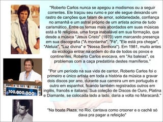 ''Roberto Carlos nunca se apegou a modismos ou a seguir
  correntes. Ele traçou seu rumo e por ele segue deixando um
 rastro de canções que falam de amor, solidariedade, confiança
   no amanhã e um astral próprio de um artista acima de tudo
 carismático. Entre os temas mais abordados em suas músicas
 está a fé religiosa, uma força inabalável em sua formação, que
 desde a música "Jesus Cristo" (1970) vem marcando presença
 em sua discografia ("A montanha", "Fé", "Ele está pra chegar",
"Aleluia", "Luz divina" e "Nossa Senhora"). Em 1981, muito antes
     da ecologia entrar na ordem do dia de todos os povos e
    continentes, Roberto Carlos evocava, em "As baleias", os
      problemas com a caça predatória destes mamíferos.''

   ''Por um período na sua vida de cantor, Roberto Carlos foi o
  primeiro e único artista em toda a história da música a gravar
  dois discos por ano, durante sua carreira um em português e
     outro em espanhol, ficando também registrados outros em
inglês, francês e italiano. Sua coleção de Discos de Ouro, Platina
e Diamante, se colocada lado a lado, daria a volta no Maracanã.''


  "Na boate Plaza, no Rio. cantava como crooner e o cachê só
                   dava pra pagar a refeição"
 