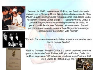 "No ano de 1968 casou- se na “Bolívia, no Brasil não havia
divórcio, com Cleonice Rossi (Nice) desquitada e mãe de “Ana
Paula” a qual Roberto Carlos registrou como filha. Desta união
 nasceram Roberto Carlos Braga II – (Segundinho ou Dudu) e
   Luciana. Segundinho nasceu com problemas de visão, foi
  operado na Holanda, nos Estados Unidos e assim, Roberto
   percorre o mundo atrás de cura, hoje Segundinho enxerga
             parcialmente, porém tem vida normal".


"Roberto Carlos é o único cantor latino americano a vender mais
                    discos que os Beatles“


"Está no Guiness: Roberto Carlos é o cantor brasileiro que mais
ganhou discos de Ouro, Platina, e Duplo de Platina. Cada disco
 de Ouro equivale a 100 mil cópias vendidas, o de Platina a 250
               mil e Duplo de Platina a 500 mil."
 