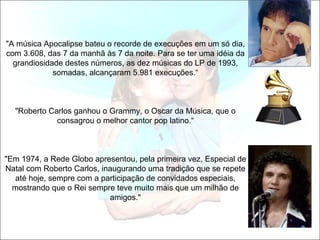 "A música Apocalipse bateu o recorde de execuções em um só dia,
com 3.608, das 7 da manhã às 7 da noite. Para se ter uma idéia da
  grandiosidade destes números, as dez músicas do LP de 1993,
             somadas, alcançaram 5.981 execuções.“



  "Roberto Carlos ganhou o Grammy, o Oscar da Música, que o
             consagrou o melhor cantor pop latino.“



"Em 1974, a Rede Globo apresentou, pela primeira vez, Especial de
Natal com Roberto Carlos, inaugurando uma tradição que se repete
   até hoje, sempre com a participação de convidados especiais,
  mostrando que o Rei sempre teve muito mais que um milhão de
                            amigos."
 