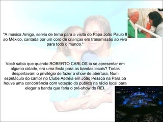 "A música Amigo, serviu de tema para a visita do Papa João Paulo II
ao México, cantada por um coro de crianças em transmissão ao vivo
                       para todo o mundo."



 Você sabia que quando ROBERTO CARLOS ia se apresentar em
   alguma cidade, era uma festa para as bandas locais? Todas
    despertavam o privilégio de fazer o show de abertura. Num
espetáculo do cantor no Clube Aetréia em João Pessoa na Paraíba
houve uma concorrência com votação do público na rádio local para
           eleger a banda que faria o pré-show do REI.
 