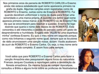 Nos primeiros anos da parceria de ROBERTO CARLOS e Erasmo
   ainda não estava estabelecido qual nome apareceria primeiro na
     grafia da dupla. Algumas canções eram registradas como de
   ROBERTO e Erasmo, outras como de Erasmo e ROBERTO. Foi
   quando decidiram uniformizar o nome da dupla para firmar uma
  sonoridade e uma marca própria. A questão era definir qual nome
 aparecia primeiro nessa marca: o de ROBERTO ou de Erasmo? No
  dia que se encontraram para resolver a questão, Erasmo foi logo
    dizendo que queria o nome dele depois do de ROBERTO. Este
concordou e até interpretou o pedido do parceiro como um gesto de
desprendimento e humildade. Engano dele “Aquilo foi uma esperteza
minha” confessa Erasmo. Eu quis o meu nome em segundo porque,
como nós tínhamos o segundo nome igual, sempre que os locutores
 de rádio anunciassem uma canção nossa, diziam: Vocês acabaram
de ouvir de ROBERTO e Erasmo Carlos. Ou seja, o meu nome seria
              citado completo. E assim ficou para sempre.


   Você sabia que para ROBERTO e Erasmo Carlos para fazer a
   canção Amazônia eles pesquisaram alguns livros do naturalista
  Frances Jacques Cousteau e reportagem sobre a devastação da
    floresta amazônica. Da mesma forma ao compor Apocalipse,
consultou a Bíblia e alguns livros sobre as profecias de Nostradamus.
 