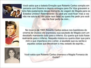 Você sabia que a balada Emoção que Roberto Carlos compôs em
 parceria com Erasmo e depois entregou para Os Vips gravarem a
letra fala exatamente desse momento da viagem de Magda para os
 Estados Unidos? Relembrando: Eu pedi pra você ficar/ mas a voz
 não me saiu/e eu não pude nem falar/ eu quero lhe pedir pra você
                    não ir/e ficar perto de mim...



    No inverno de 1965 Roberto Carlos estava nos bastidores do
 cinema de Osasco ele expressou sua saudade de Magda com um
desabafo mandando tudo para o inferno. Eu queria que tudo fosse
realmente para o inferno. Naquela música eu queria dizer que para
    mim o que importava era o amor, a saudade que eu sentia e
     aquelas coisas que envolviam o meu estado de espírito...



  Você sabia que Roberto Carlos chamava a Magda Fonseca de
                           Guida?
 
