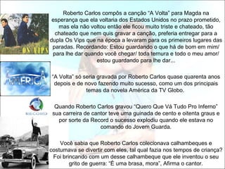 Roberto Carlos compôs a canção “A Volta” para Magda na
 esperança que ela voltaria dos Estados Unidos no prazo prometido,
   mas ela não voltou então ele ficou muito triste e chateado, tão
  chateado que nem quis gravar a canção, preferia entregar para a
dupla Os Vips que na época a levaram para os primeiros lugares das
 paradas. Recordando: Estou guardando o que há de bom em mim/
 para lhe dar quando você chegar/ toda ternura e todo o meu amor/
                  estou guardando para lhe dar...

“A Volta” só seria gravada por Roberto Carlos quase quarenta anos
 depois e de novo fazendo muito sucesso, como um dos principais
              temas da novela América da TV Globo.

  Quando Roberto Carlos gravou “Quero Que Vá Tudo Pro Inferno”
 sua carreira de cantor teve uma guinada de cento e oitenta graus e
   por sorte da Record o sucesso explodiu quando ele estava no
                    comando do Jovem Guarda.

    Você sabia que Roberto Carlos colecionava calhambeques e
costumava se divertir com eles, tal qual fazia nos tempos de criança?
 Foi brincando com um desse calhambeque que ele inventou o seu
        grito de guerra: “É uma brasa, mora”, Afirma o cantor.
 