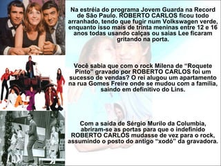 Na estréia do programa Jovem Guarda na Record
   de São Paulo. ROBERTO CARLOS ficou todo
arranhado, tendo que fugir num Volkswagen verde,
enquanto isso mais de trinta meninas entre 12 e 16
  anos todas usando calças ou saias Lee ficaram
                 gritando na porta.



 Você sabia que com o rock Milena de “Roquete
  Pinto” gravado por ROBERTO CARLOS foi um
sucesso de vendas? O rei alugou um apartamento
na rua Gomes Freire onde se mudou com a família,
           saindo em definitivo do Lins.




   Com a saída de Sérgio Murilo da Columbia,
    abriram-se as portas para que o indefinido
 ROBERTO CARLOS mudasse de vez para o rock,
assumindo o posto do antigo “xodó” da gravadora.
 
