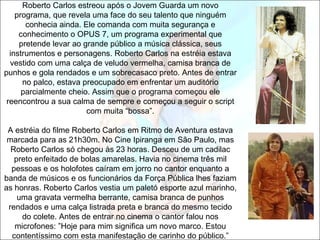 Roberto Carlos estreou após o Jovem Guarda um novo
    programa, que revela uma face do seu talento que ninguém
       conhecia ainda. Ele comanda com muita segurança e
     conhecimento o OPUS 7, um programa experimental que
     pretende levar ao grande público a música clássica, seus
  instrumentos e personagens. Roberto Carlos na estréia estava
  vestido com uma calça de veludo vermelha, camisa branca de
punhos e gola rendados e um sobrecasaco preto. Antes de entrar
      no palco, estava preocupado em enfrentar um auditório
      parcialmente cheio. Assim que o programa começou ele
 reencontrou a sua calma de sempre e começou a seguir o script
                        com muita “bossa”.

 A estréia do filme Roberto Carlos em Ritmo de Aventura estava
 marcada para as 21h30m. No Cine Ipiranga em São Paulo, mas
  Roberto Carlos só chegou às 23 horas. Desceu de um cadilac
   preto enfeitado de bolas amarelas. Havia no cinema três mil
  pessoas e os holofotes caíram em jorro no cantor enquanto a
banda de músicos e os funcionários da Força Pública lhes faziam
as honras. Roberto Carlos vestia um paletó esporte azul marinho,
    uma gravata vermelha berrante, camisa branca de punhos
 rendados e uma calça listrada preta e branca do mesmo tecido
     do colete. Antes de entrar no cinema o cantor falou nos
   microfones: ”Hoje para mim significa um novo marco. Estou
  contentíssimo com esta manifestação de carinho do público.”
 