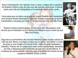 Esta é interessante: Um repórter furou o cerco, chegou até o camarim
de Roberto Carlos e deu de cara com ele usando uma touca. O Brasa
  pediu para não ser fotografado e foi atendido, quem pode, pode...


Você sabia que no último programa do Jovem Guarda nem Vanderléia
nem Erasmo foram informados? Eles não ficaram surpresos, já haviam
manifestado o cansaço por fazer 17 programas por mês em São Paulo.


   Roberto Carlos sempre gostou de barcos e mar. Ele possuiu uma
lancha que foi batizada no rio Paraíba com flores e com o nome de sua
                            filha Ana Paula.


Segundo os comentários das revistas Roberto Carlos mudou radical na
volta de San Remo, sua figura mudou de um jovem “pra frente” e cheio
 de gírias a uma imagem do século XVIII, cheio de golas rendadas e
babados. Passou de um papel para outro muito rapidamente, deixando
   pra trás o despreocupado intérprete de que tudo vá pro inferno. A
mudança de personalidade coincidiu com a mudança de horário do seu
                   programa Roberto Carlos à Noite.
 
