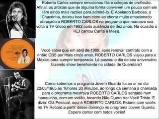 Roberto Carlos sempre emocionou fãs e colegas de profissão.
Afinal, os artistas que de alguma forma convivem um pouco com ele
    têm ainda mais razões para admirá-lo. E Abelardo Barbosa, o
   Chacrinha, deixou isso bem claro ao chorar muito emocionado
  abraçado a ROBERTO CARLOS no programa que marcava sua
volta a TV Globo em 1982 após ausência de dez anos. Na ocasião o
                      REI cantou Cama e Mesa.



  Você sabia que em abril de 1989, após renovar contrato com a
então CBS por mais cinco anos, ROBERTO CARLOS viajou para o
México para cumprir temporada. Lá passou o dia de seu aniversário
       fazendo show beneficente na cidade de Queretaro?



     Como sabemos o programa Jovem Guarda foi ao ar no dia
22/08/1965 às 16horas 30 minutos, ao longo da semana a chamada
    para o programa mostrava ROBERTO CARLOS sentado num
 banquinho, com um violão, tocando Não Quero Ver Você Triste. E
 dizia: Olá Pessoal, aqui é ROBERTO CARLOS. Estarei com vocês
na TV Record a partir desse domingo no programa Jovem Guarda.
                  Espero contar com todos vocês!
 