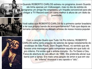 Quando ROBERTO CARLOS estreou no programa Jovem Guarda
    ele tinha apenas um Volkswagen, mas no dia da estréia do
programa um amigo lhe emprestou um Impalla conversível para ele
 chegar a TV Record com um carro melhor à altura de um ídolo da
                           juventude.


Você sabia que ROBERTO CARLOS foi o primeiro cantor brasileiro
a ter sua própria banda de acompanhamento? Fato que depois se
tornaria comum entre os demais artistas de nossa música popular.



    Com a canção Quero que Tudo Vá Pro Inferno, ROBERTO
CARLOS sofria certa pressão de setores da Igreja notadamente do
  arcebispo de São Paulo, Dom Ângelo Rossi, no sentido que ele
 fizesse uma mensagem para compensar aquela em que tudo vá
 pro inferno. Foi então que o artista compôs : Eu Te Darei o Céu.
Faixa de abertura do seu álbum de 1966. Ele pretendia aliviar sua
 barra com a Igreja. Era mais uma canção de amor e que em vez
            do “inferno” evocava o seu oposto o “céu”.
 