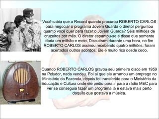 Você sabia que a Record quando procurou ROBERTO CARLOS
  para negociar o programa Jovem Guarda o diretor perguntou
quanto você quer para fazer o Jovem Guarda? Seis milhões de
 cruzeiros por mês. O diretor espantou-se e disse que somente
  daria um milhão e meio. Discutiram durante uma hora, no fim
ROBERTO CARLOS assinou recebendo quatro milhões, foram
     acertados outros acordos. Ele é muito rico desde cedo.



Quando ROBERTO CARLOS gravou seu primeiro disco em 1959
na Polydor, nada vendeu. Foi ai que ele arrumou um emprego no
Ministério da Fazenda, depois foi transferido para o Ministério da
Educação e Cultura onde ele pediu para ir para a rádio MEC para
   ver se conseguia fazer um programa lá e estava mais perto
                 daquilo que gostava a música.
 