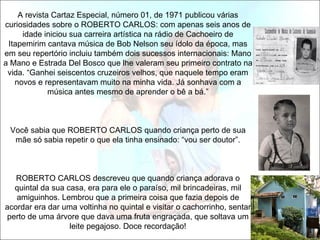 A revista Cartaz Especial, número 01, de 1971 publicou várias
curiosidades sobre o ROBERTO CARLOS: com apenas seis anos de
     idade iniciou sua carreira artística na rádio de Cachoeiro de
 Itapemirim cantava música de Bob Nelson seu ídolo da época, mas
em seu repertório incluiu também dois sucessos internacionais: Mano
a Mano e Estrada Del Bosco que lhe valeram seu primeiro contrato na
 vida. “Ganhei seiscentos cruzeiros velhos, que naquele tempo eram
   novos e representavam muito na minha vida. Já sonhava com a
             música antes mesmo de aprender o bê a bá.”



 Você sabia que ROBERTO CARLOS quando criança perto de sua
  mãe só sabia repetir o que ela tinha ensinado: “vou ser doutor”.



   ROBERTO CARLOS descreveu que quando criança adorava o
  quintal da sua casa, era para ele o paraíso, mil brincadeiras, mil
   amiguinhos. Lembrou que a primeira coisa que fazia depois de
acordar era dar uma voltinha no quintal e visitar o cachorrinho, sentar
perto de uma árvore que dava uma fruta engraçada, que soltava um
                  leite pegajoso. Doce recordação!
 