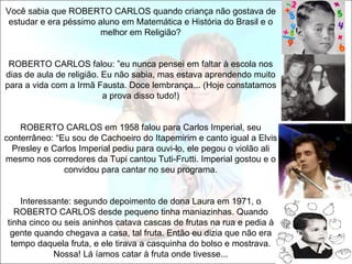 Você sabia que ROBERTO CARLOS quando criança não gostava de
estudar e era péssimo aluno em Matemática e História do Brasil e o
                       melhor em Religião?


 ROBERTO CARLOS falou: ”eu nunca pensei em faltar à escola nos
dias de aula de religião. Eu não sabia, mas estava aprendendo muito
para a vida com a Irmã Fausta. Doce lembrança... (Hoje constatamos
                          a prova disso tudo!)


    ROBERTO CARLOS em 1958 falou para Carlos Imperial, seu
conterrâneo: “Eu sou de Cachoeiro do Itapemirim e canto igual a Elvis
  Presley e Carlos Imperial pediu para ouvi-lo, ele pegou o violão ali
mesmo nos corredores da Tupi cantou Tuti-Frutti. Imperial gostou e o
               convidou para cantar no seu programa.


    Interessante: segundo depoimento de dona Laura em 1971, o
  ROBERTO CARLOS desde pequeno tinha maniazinhas. Quando
tinha cinco ou seis aninhos catava cascas de frutas na rua e pedia à
 gente quando chegava a casa, tal fruta. Então eu dizia que não era
 tempo daquela fruta, e ele tirava a casquinha do bolso e mostrava.
            Nossa! Lá íamos catar à fruta onde tivesse...
 