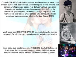 Como ROBERTO CARLOS tem várias manias desde pequeno uma
delas é cuidar bem dos cabelos. Quando ia para escola e via na sua
   sombra um fiozinho de cabelo fora do lugar voltava para casa
    dizendo que o cabelo estava despenteado. Um dia ficou tão
   aborrecido que chegou a casa com a cabeça raspada a zero.
    Começou a usar boina. Então parecia uma barriquinha muito
      gordinho, cabeça raspada e boina. (revista Cartaz 1971)




 Você sabia que ROBERTO CARLOS era muito bravinho quando
 pequeno? Se não fizesse o que ele queria, abria logo o berreiro.




  Você sabia que nos tempos idos ROBERTO CARLOS chegou a
    fazer cerca de 220 apresentações por ano? Hoje afirma seu
   empresário Dodi Sirena a média oscila em torno de quarenta.
 