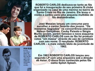 ROBERTO CARLOS dedicava-se tanto as fãs
 que foi a inauguração do seu primeiro fã clube
organizado na casa de uma menina no bairro de
   Santo Cristo no Rio de Janeiro. Ele levou o
violão e cantou para uma pequena multidão de
               fãs deslumbradas.

   José Messias lançou um concurso para
  escolher o cantor favorito dos jovens. “Os
monstros Sagrados” na concorrência estavam
  Nelson Gonçalves, Cauby Peixoto e Sérgio
Murilo (jovem, porém famoso) o novo esquema
de ROBERTO CARLOS com as fãs foi produzir
votos “em massa” através do uso de carimbos
   com seu nome. O resultado: ROBERTO
CARLOS – o mais votado Ídolo da juventude de
                     1962.


  Em 1963 ROBERTO CARLOS lançou seu
segundo LP com uma orquestra sob a direção
 de Astor. O disco ficou conhecido pelos fãs
             como Splish Splash.
 