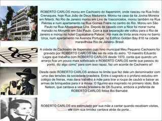 ROBERTO CARLOS morou em Cachoeiro do Itapemirim, onde nasceu na Rua Índio
 Crenaques, hoje Rua João de Deus Madureira. Morou na casa da tia Jovina Moreira
em Niterói. No Rio de Janeiro morou em Lins de Vasconcelos, morou também na Rua
 Pelotas e num apartamento na Rua Gomes Freire no centro do Rio. Morou em São
   Paulo na Rua Albuquerque Lins. Depois de casado com a Nice foi morar numa
 mansão no Morumbi em São Paulo. Com a sua separação ele voltou para o Rio de
Janeiro e morou no hotel Copacabana Palace. Há mais de trinta anos mora no bairro
 Urca, num apartamento na Avenida Portugal, no Edifício Golden Bay 818 na cidade
                         maravilhosa Rio de Janeiro- Brasil.

A cidade de Cachoeiro de Itapemirim cujo hino municipal Meu Pequeno Cachoeiro foi
   gravado por ROBERTO CARLOS não sai da vida do astro. “O maestro Eduardo
  Lages que trabalha com ROBERTO CARLOS desde 1970, conta que quando um
 arranjo fica um pouco mais sofisticado e ROBERTO CARLOS sente que passou do
     ponto, diz algo como” para com isso rapaz, faz um acorde de Cachoeiro aí!

Desde cedo ROBERTO CARLOS andava no limite que fez dele um denominador com
 uma das tensões da sociedade brasileira. Entre o sagrado e o profano estudou em
 colégio de freiras, mas dava trabalho à mãe para tirar a roupa de caubói e baixar as
 armas de brinquedos para ir à missa. O figurino era inspirado no primeiro ídolo, Bob
    Nelson, que cantava a versão brasileira de Oh Suzana, embora a preferida de
                       ROBERTO CARLOS fosse Boi Barnabé.



 ROBERTO CARLOS era estimulado por sua mãe a cantar quando recebiam visitas,
              ele com sua timidez cantava atrás da porta...
 