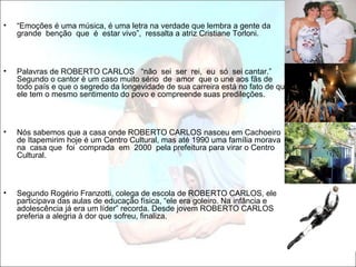 •   “Emoções é uma música, é uma letra na verdade que lembra a gente da
    grande benção que é estar vivo”, ressalta a atriz Cristiane Torloni.



•   Palavras de ROBERTO CARLOS “não sei ser rei, eu só sei cantar.”
    Segundo o cantor é um caso muito sério de amor que o une aos fãs de
    todo país e que o segredo da longevidade de sua carreira está no fato de que
    ele tem o mesmo sentimento do povo e compreende suas predileções.



•   Nós sabemos que a casa onde ROBERTO CARLOS nasceu em Cachoeiro
    de Itapemirim hoje é um Centro Cultural, mas até 1990 uma família morava
    na casa que foi comprada em 2000 pela prefeitura para virar o Centro
    Cultural.



•   Segundo Rogério Franzotti, colega de escola de ROBERTO CARLOS, ele
    participava das aulas de educação física, “ele era goleiro. Na infância e
    adolescência já era um líder” recorda. Desde jovem ROBERTO CARLOS
    preferia a alegria à dor que sofreu, finaliza.
 