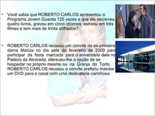 •   Você sabia que ROBERTO CARLOS apresentou o
    Programa Jovem Guarda 125 vezes e que ele escreveu
    quatro livros, gravou em cinco idiomas, estreou em três
    filmes e tem mais de trinta afilhados?


•   ROBERTO CARLOS recusou um convite da ex-primeira
    dama Mariza no dia sete de fevereiro de 2009 para
    participar da festa marcada para o aniversário dela no
    Palácio da Alvorada, ofereceu-lhe a opção de se
    hospedar no próprio mesmo ou na Granja do Torto.
    ROBERTO CARLOS recusou o convite preferiu mandar
    um DVD para o casal com uma dedicatória carinhosa.
 