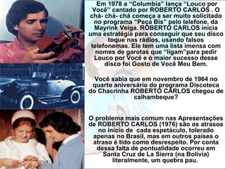 Em 1978 a “Columbia” lança “Louco por
 Você” cantado por ROBERTO CARLOS . O
chá- chá- chá começa a ser muito solicitado
  no programa “Peça Bis” pelo telefone, da
  Mayrink Veiga. ROBERTO CARLOS inicia
uma estratégia para conseguir que seu disco
       toque nas rádios, usando falsos
 telefonemas. Ele tem uma lista imensa com
   nomes de garotas que “ligam”para pedir
  Louco por Você e o maior sucesso desse
      disco foi Gosto de Você Meu Bem.

  Você sabia que em novembro de 1964 no
 quarto aniversário do programa Discoteca
do Chacrinha ROBERTO CARLOS chegou de
              calhambeque?


O problema mais comum nas Apresentações
de ROBERTO CARLOS (1976) são os atrasos
   no início de cada espetáculo, tolerado
 apenas no Brasil, mas em outros países o
 atraso é tido como desrespeito. Por conta
  dessa falta de pontualidade ocorreu em
    Santa Cruz de La Sierra (na Bolívia)
        literalmente, um quebra pau.
 