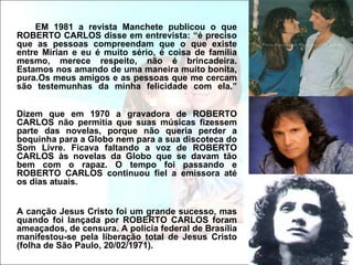 EM 1981 a revista Manchete publicou o que
ROBERTO CARLOS disse em entrevista: “é preciso
que as pessoas compreendam que o que existe
entre Mirian e eu é muito sério, é coisa de família
mesmo, merece respeito, não é brincadeira.
Estamos nos amando de uma maneira muito bonita,
pura.Os meus amigos e as pessoas que me cercam
são testemunhas da minha felicidade com ela.”


Dizem que em 1970 a gravadora de ROBERTO
CARLOS não permitia que suas músicas fizessem
parte das novelas, porque não queria perder a
boquinha para a Globo nem para a sua discoteca do
Som Livre. Ficava faltando a voz de ROBERTO
CARLOS às novelas da Globo que se davam tão
bem com o rapaz. O tempo foi passando e
ROBERTO CARLOS continuou fiel a emissora até
os dias atuais.


A canção Jesus Cristo foi um grande sucesso, mas
quando foi lançada por ROBERTO CARLOS foram
ameaçados, de censura. A polícia federal de Brasília
manifestou-se pela liberação total de Jesus Cristo
(folha de São Paulo, 20/02/1971).
 