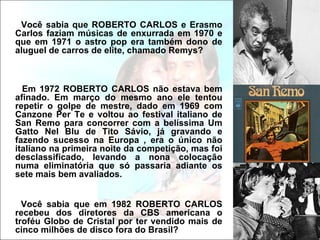 Você sabia que ROBERTO CARLOS e Erasmo
Carlos faziam músicas de enxurrada em 1970 e
que em 1971 o astro pop era também dono de
aluguel de carros de elite, chamado Remys?



  Em 1972 ROBERTO CARLOS não estava bem
afinado. Em março do mesmo ano ele tentou
repetir o golpe de mestre, dado em 1969 com
Canzone Per Te e voltou ao festival italiano de
San Remo para concorrer com a belíssima Um
Gatto Nel Blu de Tito Sávio, já gravando e
fazendo sucesso na Europa , era o único não
italiano na primeira noite da competição, mas foi
desclassificado, levando a nona colocação
numa eliminatória que só passaria adiante os
sete mais bem avaliados.


  Você sabia que em 1982 ROBERTO CARLOS
recebeu dos diretores da CBS americana o
troféu Globo de Cristal por ter vendido mais de
cinco milhões de disco fora do Brasil?
 