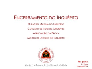 Centro de Formação Jurídica e Judiciária
ENCERRAMENTO DO INQUÉRITO
DURAÇÃO MÁXIMA DO INQUÉRITO
CONCEITO DE INDÍCIOS SUFICIENTES
APRECIAÇÃO DA PROVA
MODOS DE DECISÃO DO INQUÉRITO
Rui Cardoso
7.º Curso
Fevereiro/2023
 
