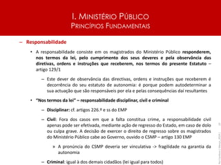 I. MINISTÉRIO PÚBLICO
PRINCÍPIOS FUNDAMENTAIS
– Responsabilidade
• A responsabilidade consiste em os magistrados do Ministério Público responderem,
nos termos da lei, pelo cumprimento dos seus deveres e pela observância das
diretivas, ordens e instruções que receberem, nos termos do presente Estatuto –
artigo 129/1
– Este dever de observância das directivas, ordens e instruções que receberem é
decorrência do seu estatuto de autonomia: é porque podem autodeterminar a
sua actuação que são responsáveis por ela e pelas consequências daí resultantes
• “Nos termos da lei” – responsabilidade disciplinar, civil e criminal
– Disciplinar: cf. artigos 226.º e ss do EMP
– Civil: Fora dos casos em que a falta constitua crime, a responsabilidade civil
apenas pode ser efetivada, mediante ação de regresso do Estado, em caso de dolo
ou culpa grave. A decisão de exercer o direito de regresso sobre os magistrados
do Ministério Público cabe ao Governo, ouvido o CSMP – artigo 130 EMP
» A pronúncia do CSMP deveria ser vinculativa -> fragilidade na garantia da
autonomia
– Criminal: igual à dos demais cidadãos (lei igual para todos)
Rui
Cardoso
|
Março_2024
|
10
 