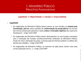 I. MINISTÉRIO PÚBLICO
PRINCÍPIOS FUNDAMENTAIS
Legalidade <> Objectividade <> isenção <> imparcialidade
– Legalidade
• Os magistrados do Ministério Público devem exercer as suas funções no respeito pela
Constituição, pela lei, pelos acórdãos de uniformização de jurisprudência nos termos
das normas processuais aplicáveis e pelas ordens e instruções legítimas dos superiores
hierárquicos – artigo 133/1 EMP
• Os magistrados do Ministério Público devem desempenhar as suas funções orientadas
para a realização das funções constitucionalmente atribuídas ao Ministério Público,
tendo em vista a realização da justiça, a prossecução do interesse público e a defesa dos
direitos dos cidadãos – artigo 133/2 EMP
• Os magistrados do Ministério Público, no exercício da ação penal, devem velar pela
correta aplicação da lei [...] – artigo 133/3 EMP
Rui
Cardoso
|
Março_2024
|
12
 