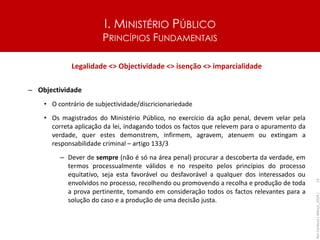 I. MINISTÉRIO PÚBLICO
PRINCÍPIOS FUNDAMENTAIS
Legalidade <> Objectividade <> isenção <> imparcialidade
– Objectividade
• O contrário de subjectividade/discricionariedade
• Os magistrados do Ministério Público, no exercício da ação penal, devem velar pela
correta aplicação da lei, indagando todos os factos que relevem para o apuramento da
verdade, quer estes demonstrem, infirmem, agravem, atenuem ou extingam a
responsabilidade criminal – artigo 133/3
– Dever de sempre (não é só na área penal) procurar a descoberta da verdade, em
termos processualmente válidos e no respeito pelos princípios do processo
equitativo, seja esta favorável ou desfavorável a qualquer dos interessados ou
envolvidos no processo, recolhendo ou promovendo a recolha e produção de toda
a prova pertinente, tomando em consideração todos os factos relevantes para a
solução do caso e a produção de uma decisão justa.
Rui
Cardoso
|
Março_2024
|
13
 