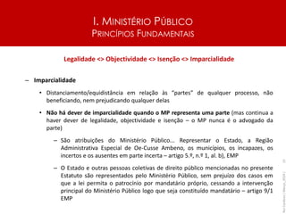 I. MINISTÉRIO PÚBLICO
PRINCÍPIOS FUNDAMENTAIS
Legalidade <> Objectividade <> Isenção <> Imparcialidade
– Imparcialidade
• Distanciamento/equidistância em relação às “partes” de qualquer processo, não
beneficiando, nem prejudicando qualquer delas
• Não há dever de imparcialidade quando o MP representa uma parte (mas continua a
haver dever de legalidade, objectividade e isenção – o MP nunca é o advogado da
parte)
– São atribuições do Ministério Público... Representar o Estado, a Região
Administrativa Especial de Oe-Cusse Ambeno, os municípios, os incapazes, os
incertos e os ausentes em parte incerta – artigo 5.º, n.º 1, al. b), EMP
– O Estado e outras pessoas coletivas de direito público mencionadas no presente
Estatuto são representados pelo Ministério Público, sem prejuízo dos casos em
que a lei permita o patrocínio por mandatário próprio, cessando a intervenção
principal do Ministério Público logo que seja constituído mandatário – artigo 9/1
EMP
Rui
Cardoso
|
Março_2024
|
15
 