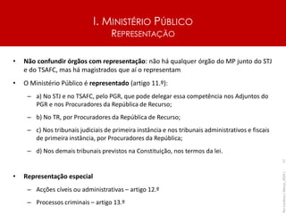 I. MINISTÉRIO PÚBLICO
REPRESENTAÇÃO
• Não confundir órgãos com representação: não há qualquer órgão do MP junto do STJ
e do TSAFC, mas há magistrados que aí o representam
• O Ministério Público é representado (artigo 11.º):
– a) No STJ e no TSAFC, pelo PGR, que pode delegar essa competência nos Adjuntos do
PGR e nos Procuradores da República de Recurso;
– b) No TR, por Procuradores da República de Recurso;
– c) Nos tribunais judiciais de primeira instância e nos tribunais administrativos e fiscais
de primeira instância, por Procuradores da República;
– d) Nos demais tribunais previstos na Constituição, nos termos da lei.
• Representação especial
– Acções cíveis ou administrativas – artigo 12.º
– Processos criminais – artigo 13.º
Rui
Cardoso
|
Março_2024
|
17
 