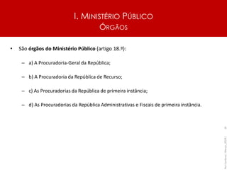 I. MINISTÉRIO PÚBLICO
ÓRGÃOS
• São órgãos do Ministério Público (artigo 18.º):
– a) A Procuradoria-Geral da República;
– b) A Procuradoria da República de Recurso;
– c) As Procuradorias da República de primeira instância;
– d) As Procuradorias da República Administrativas e Fiscais de primeira instância.
Rui
Cardoso
|
Março_2024
|
18
 