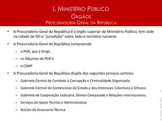 I. MINISTÉRIO PÚBLICO
ÓRGÃOS
PROCURADORIA-GERAL DA REPÚBLICA
• A Procuradoria-Geral da República é o órgão superior do Ministério Público, tem sede
na cidade de Díli e “jurisdição” sobre todo o território nacional.
• A Procuradoria-Geral da República compreende
– o PGR, que a dirige,
– os Adjuntos do PGR e
– o CSMP
• A Procuradoria-Geral da República dispõe dos seguintes serviços centrais:
– Gabinete Central de Combate à Corrupção e Criminalidade Organizada;
– Gabinete Central do Contencioso do Estado e dos Interesses Colectivos e Difusos;
– Gabinete de Cooperação Judiciária, Direito Comparado e Relações Internacionais.
– Serviços de Apoio Técnico e Administrativo
– Núcleo de Assessoria Técnica
Rui
Cardoso
|
Março_2024
|
20
 