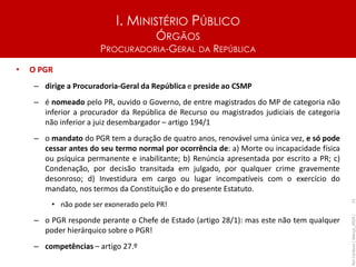 I. MINISTÉRIO PÚBLICO
ÓRGÃOS
PROCURADORIA-GERAL DA REPÚBLICA
• O PGR
– dirige a Procuradoria-Geral da República e preside ao CSMP
– é nomeado pelo PR, ouvido o Governo, de entre magistrados do MP de categoria não
inferior a procurador da República de Recurso ou magistrados judiciais de categoria
não inferior a juiz desembargador – artigo 194/1
– o mandato do PGR tem a duração de quatro anos, renovável uma única vez, e só pode
cessar antes do seu termo normal por ocorrência de: a) Morte ou incapacidade física
ou psíquica permanente e inabilitante; b) Renúncia apresentada por escrito a PR; c)
Condenação, por decisão transitada em julgado, por qualquer crime gravemente
desonroso; d) Investidura em cargo ou lugar incompatíveis com o exercício do
mandato, nos termos da Constituição e do presente Estatuto.
• não pode ser exonerado pelo PR!
– o PGR responde perante o Chefe de Estado (artigo 28/1): mas este não tem qualquer
poder hierárquico sobre o PGR!
– competências – artigo 27.º
Rui
Cardoso
|
Março_2024
|
21
 