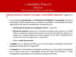 I. MINISTÉRIO PÚBLICO
ÓRGÃOS
PROCURADORIA-GERAL DA REPÚBLICA
• Gabinete Central de Combate à Corrupção e Criminalidade Organizada – artigos 77.º e
ss.
– É um serviço de coordenação e de direcção da investigação, de prevenção e de toda a
intervenção do MP relativamente ao combate à corrupção e criminalidade altamente
organizada ou de especial complexidade. Competências de
• Coordenação da direcção de investigação criminal – artigo 78/1
• Direcção do inquérito, desde que os montantes envolvidos sejam superiores a 10.000
USD ou os respectivos agentes sejam titulares ou membros de órgãos de soberania, ou
sempre que o tribunal judicial de primeira instância de Díli seja o competente para
conhecer do crime (em julgamento) – artigo 78/2-3
• Realizar acções de prevenção
– É dirigida por um Adjunto do PGR ou por um Procurador da República de Recurso,
designado Coordenador (cf. artigo 20/1)
– É composto por Procuradores da República de Recurso e procuradores da República
de 1.ª classe, estes com a classificação mínima de “Bom com distinção”, e ainda
investigadores requisitados ou recrutados em regime de contrato.
Rui
Cardoso
|
Março_2024
|
24
 